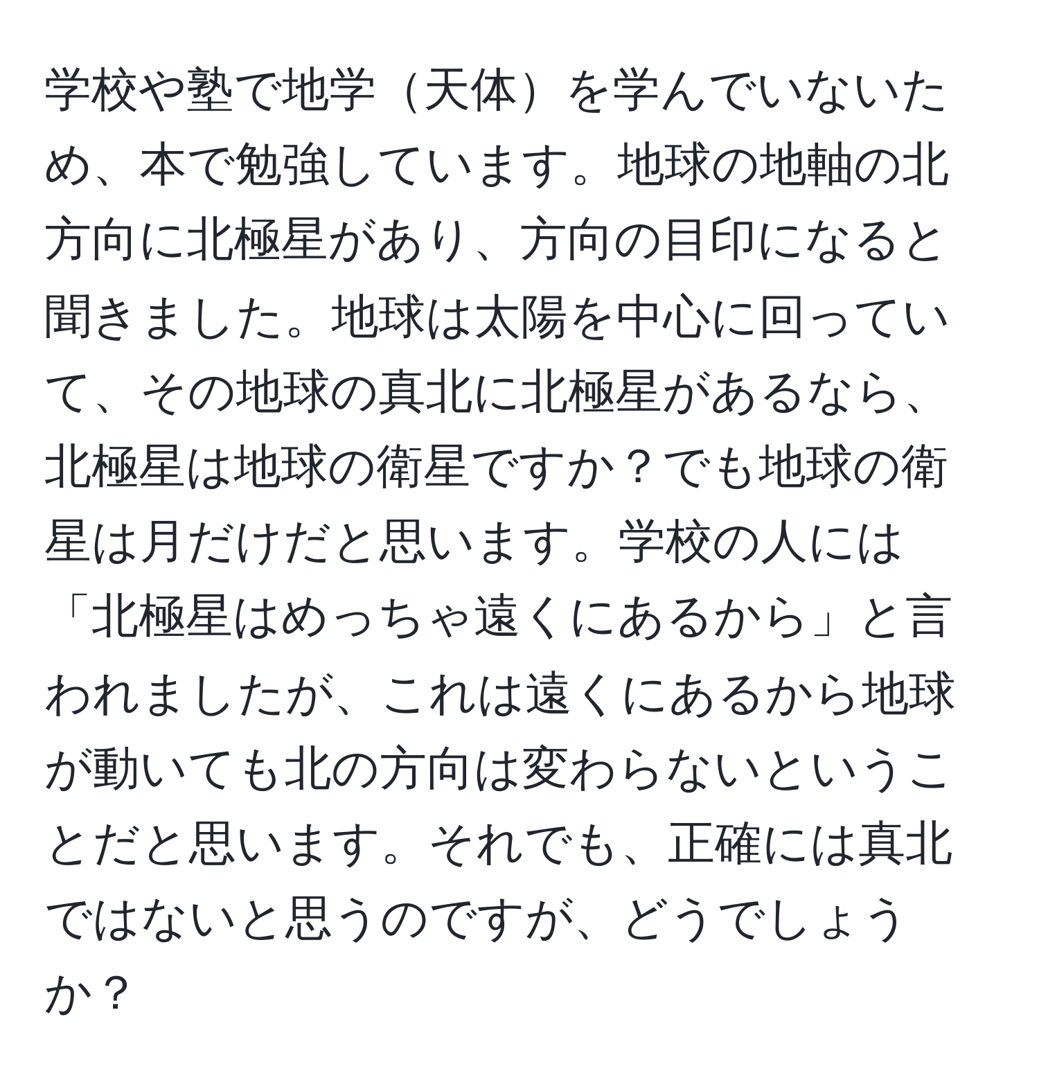 学校や塾で地学天体を学んでいないため、本で勉強しています。地球の地軸の北方向に北極星があり、方向の目印になると聞きました。地球は太陽を中心に回っていて、その地球の真北に北極星があるなら、北極星は地球の衛星ですか？でも地球の衛星は月だけだと思います。学校の人には「北極星はめっちゃ遠くにあるから」と言われましたが、これは遠くにあるから地球が動いても北の方向は変わらないということだと思います。それでも、正確には真北ではないと思うのですが、どうでしょうか？