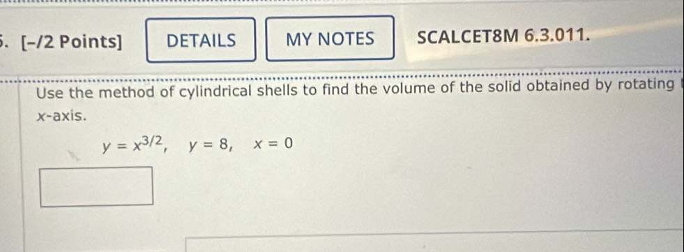 [−/2 Points] DETAILS MY NOTES SCALCET8M 6.3.011. 
Use the method of cylindrical shells to find the volume of the solid obtained by rotating 
x-axis.
y=x^(3/2), y=8, x=0