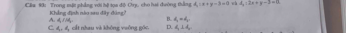 Trong mặt phẳng với hệ tọa độ Oxy, cho hai đường thẳng d_1:x+y-3=0 và d_2:2x+y-3=0. 
Khẳng định nào sau đây đúng?
A. d_1//d_2. B. d_1equiv d_2.
C. d_1, d_2 cắt nhau và không vuông góc. D. d_1⊥ d_2.