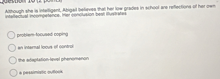 (2 poits)
Although she is intelligent, Abigail believes that her low grades in school are reflections of her own
intellectual incompetence. Her conclusion best illustrates
problem-focused coping
an internal locus of control
the adaptation-level phenomenon
a pessimistic outlook