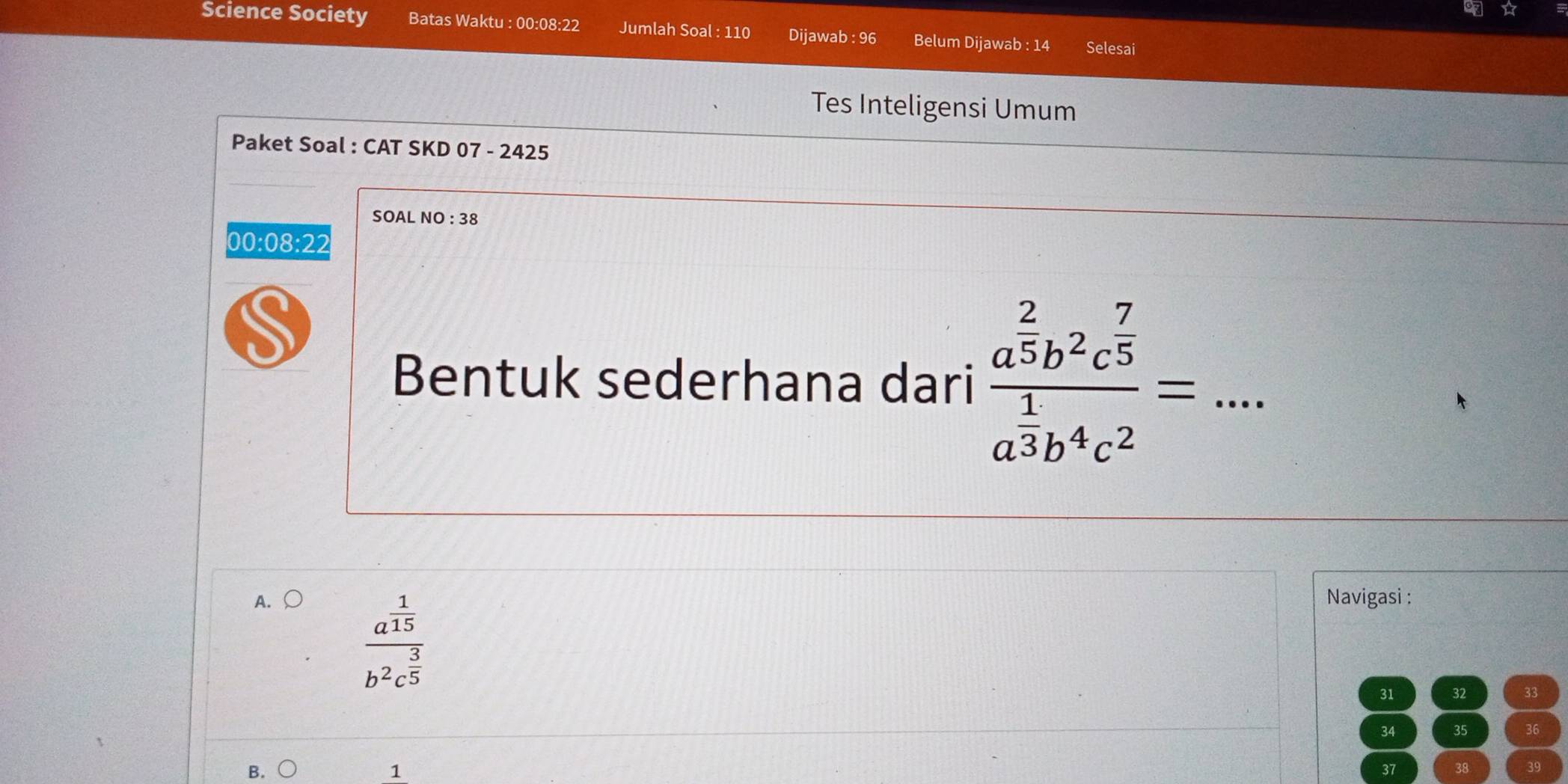 ☆
Science Society Batas Waktu : 00:08:22 Jumlah Soal : 110 Dijawab : 96 Belum Dijawab : 14 Selesai
Tes Inteligensi Umum
Paket Soal : CAT SKD 07 - 2425
SOAL NO:38 
00:08:22
S
Bentuk sederhana dari frac a^(frac 2)5b^2c^(frac 7)5a^(frac 1)3b^4c^2= _ .
A. 〇 Navigasi :
frac a^(frac 1)15b^2c^(frac 3)5
31 32 33
34 35 36
B.
1
37 38 39