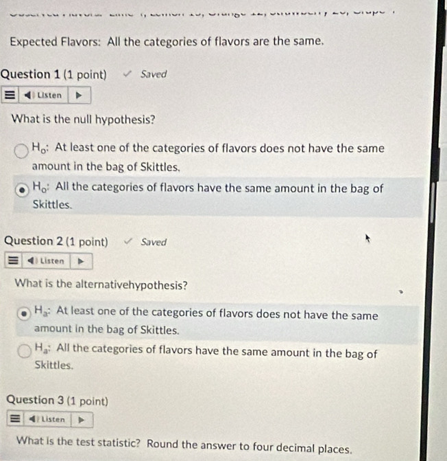 Expected Flavors: All the categories of flavors are the same.
Question 1 (1 point) Saved
Listen
What is the null hypothesis?
H_o : At least one of the categories of flavors does not have the same
amount in the bag of Skittles,
H_o : All the categories of flavors have the same amount in the bag of
Skittles.
Question 2 (1 point) Saved
Listen
What is the alternativehypothesis?
H_a : At least one of the categories of flavors does not have the same
amount in the bag of Skittles.
H_a : All the categories of flavors have the same amount in the bag of
Skittles.
Question 3 (1 point)
Listen
What is the test statistic? Round the answer to four decimal places.