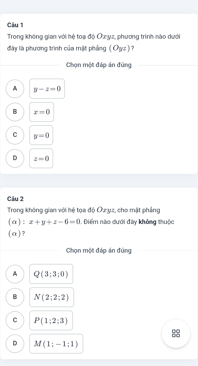 Trong không gian với hệ toạ độ Oxγz, phương trình nào dưới
đây là phương trình của mặt phẳng ( Oyz) ?
Chọn một đáp án đúng
A y-z=0
B x=0
C y=0
D z=0
Câu 2
Trong không gian với hệ tọa độ Oxyz, cho mặt phẳng
(α): x+y+z-6=0. Điểm nào dưới đây không thuộc
(α)?
Chọn một đáp án đúng
A Q(3;3;0)
B N(2;2;2)
C P(1;2;3)
□□
D M(1;-1;1)