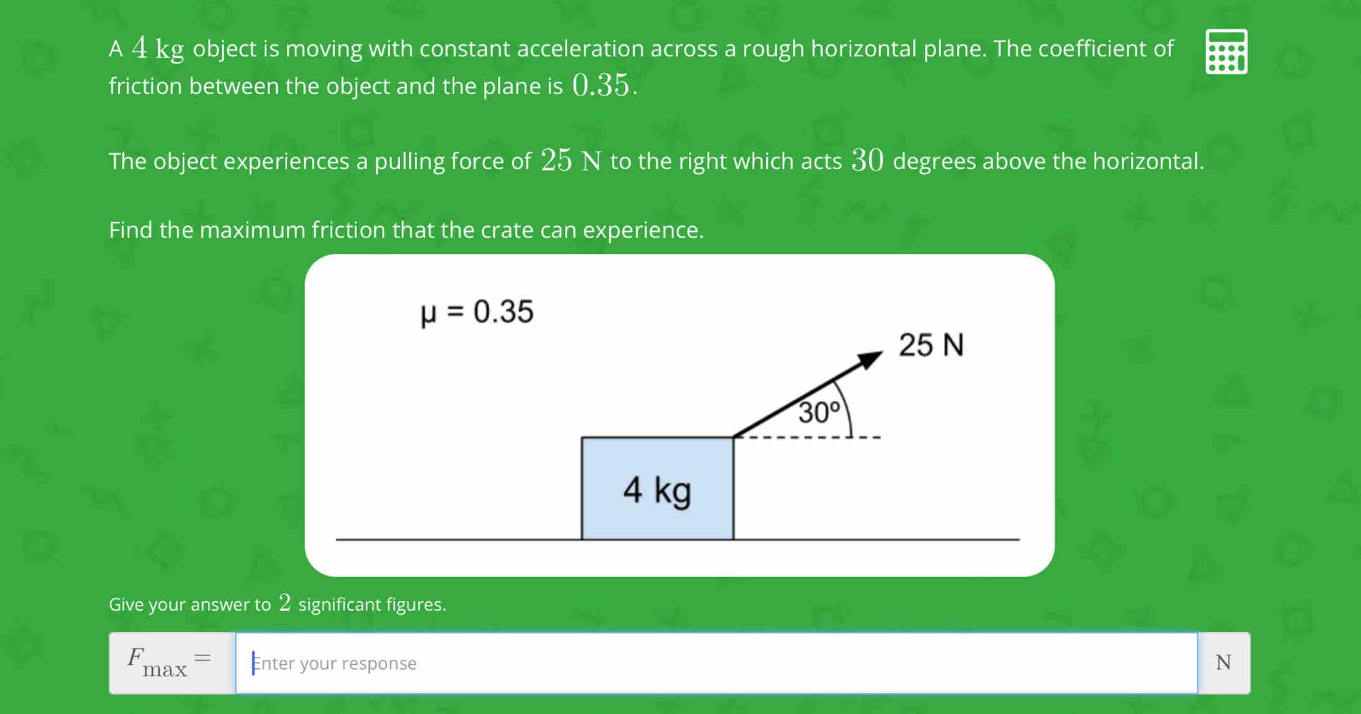 A 4 kg object is moving with constant acceleration across a rough horizontal plane. The coefficient of
friction between the object and the plane is 0.35.
The object experiences a pulling force of 25 N to the right which acts 30 degrees above the horizontal.
Find the maximum friction that the crate can experience.
Give your answer to 2 significant figures.
F_max= €nter your response N