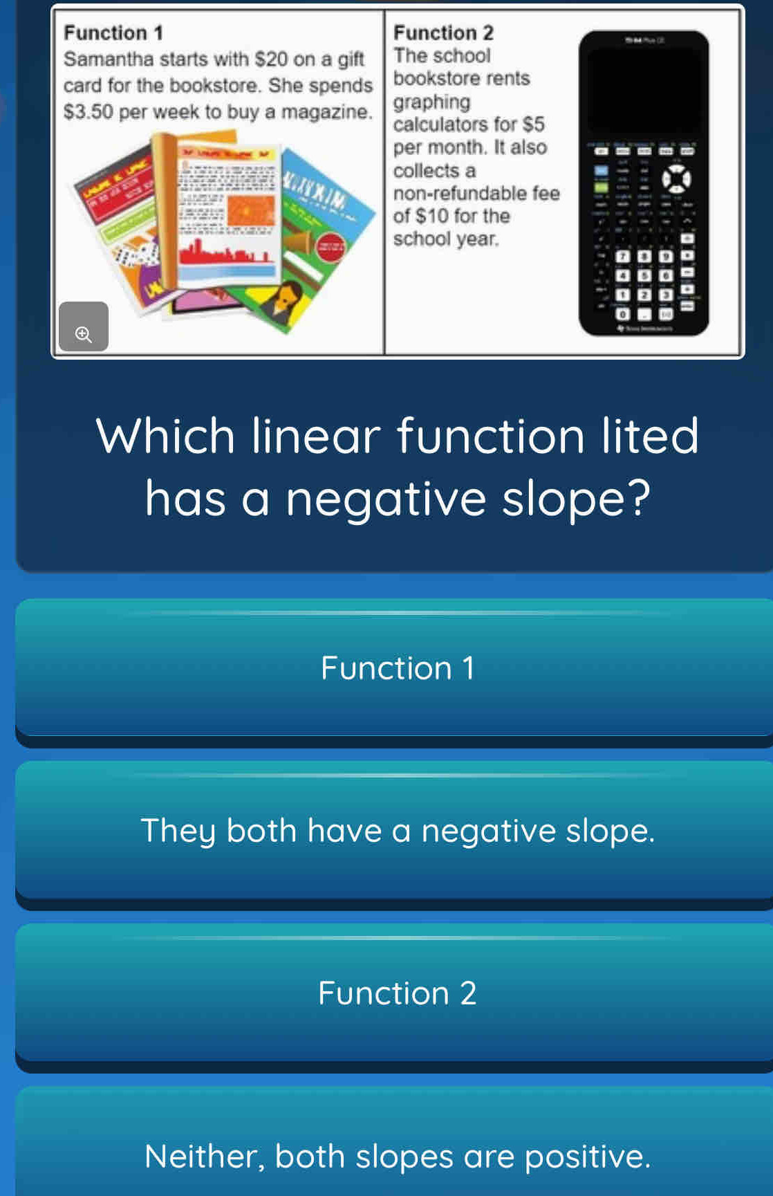 Function 1 Function 2
a mue (
Samantha starts with $20 on a gift The school
card for the bookstore. She spends bookstore rents
$3.50 per week to buy a magazine. graphing
calculators for $5
per month. It also
collects a
non-refundable fee
of $10 for the
school year.
。
a
D a
a
0
Which linear function lited
has a negative slope?
Function 1
They both have a negative slope.
Function 2
Neither, both slopes are positive.
