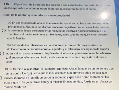 El profesor de Literatura les solicita a sus estudiantes que redacten * punto
un ensayo sobre una de las obras literarias que leyeron durante el curso.
¿Cuál es la opción que se adecua a este propósito?
A) En Los misterios de Ana es bueno resaltar que el autor ofrece una etopeya de la
protagonista, Ana, para detallar los procesos cognitivos que le pasan. Esto, además,
le permite al lector comprender las respuestas afectivas y conductuales que ella
manifiesta al recibir estímulos ambientales, sobre todo de los que vienen de estar
con la familia
B) Historia de los taberneros es un estudio en el que se afirma que existe un
simbolismo en personajes como el aguador y el tabernero, encargados de repartir
agua y vino respectivamente. Según esta hipótesis, el primero representaría la razón
y, el segundo, el enamoramiento; ambos en una constante pugna de reafirmar su
valor
C) En Camino a la libertad, el joven protagonista, Alexis Salazar, es un personaje que
lucha contra los Eejuicios que le inculcaron en sus primeros años de vida, que
busca liberarse de las etiquetas de la sociedad y que tiene como meta hacer las
cosas que lo haga sentirse libre y sí mismo. En ese sentido, Alexis es un chavo con
mucha madurez