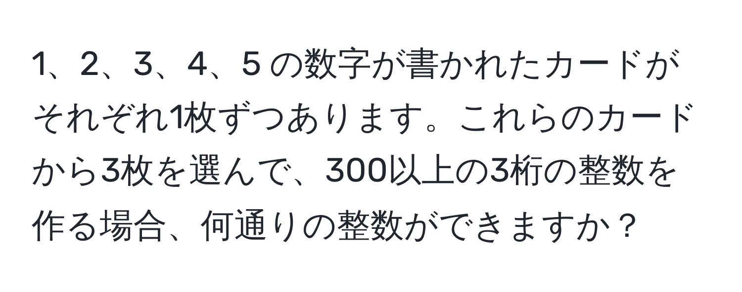 5 の数字が書かれたカードがそれぞれ1枚ずつあります。これらのカードから3枚を選んで、300以上の3桁の整数を作る場合、何通りの整数ができますか？