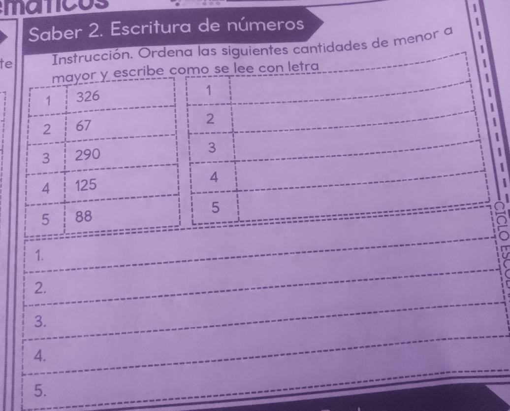 maticos 
Saber 2. Escritura de números 
te Instrucción. Ordena las siguientes cantidades de menor a 
mayor y escribe como se lee con letra 
| 
1 326
1 
2 67
2 
3 290
3
4 125
A 
5 88 5
a 
1. 
2. 
3. 
4. 
5.