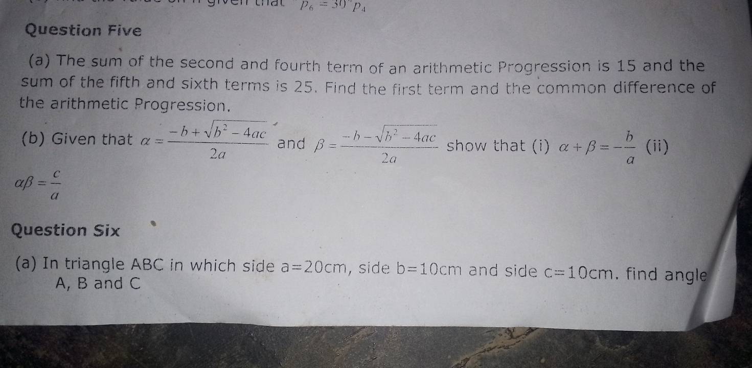 p_6=30°p_4
Question Five 
(a) The sum of the second and fourth term of an arithmetic Progression is 15 and the 
sum of the fifth and sixth terms is 25. Find the first term and the common difference of 
the arithmetic Progression. 
(b) Given that alpha = (-b+sqrt(b^2-4ac))/2a  and beta = (-b-sqrt(b^2-4ac))/2a  show that (i) alpha +beta =- b/a  (ii)
alpha beta = c/a 
Question Six 
(a) In triangle ABC in which side a=20cm , side b=10cm and side c=10cm , find angle
A, B and C