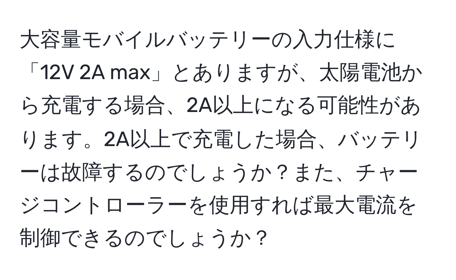 大容量モバイルバッテリーの入力仕様に「12V 2A max」とありますが、太陽電池から充電する場合、2A以上になる可能性があります。2A以上で充電した場合、バッテリーは故障するのでしょうか？また、チャージコントローラーを使用すれば最大電流を制御できるのでしょうか？