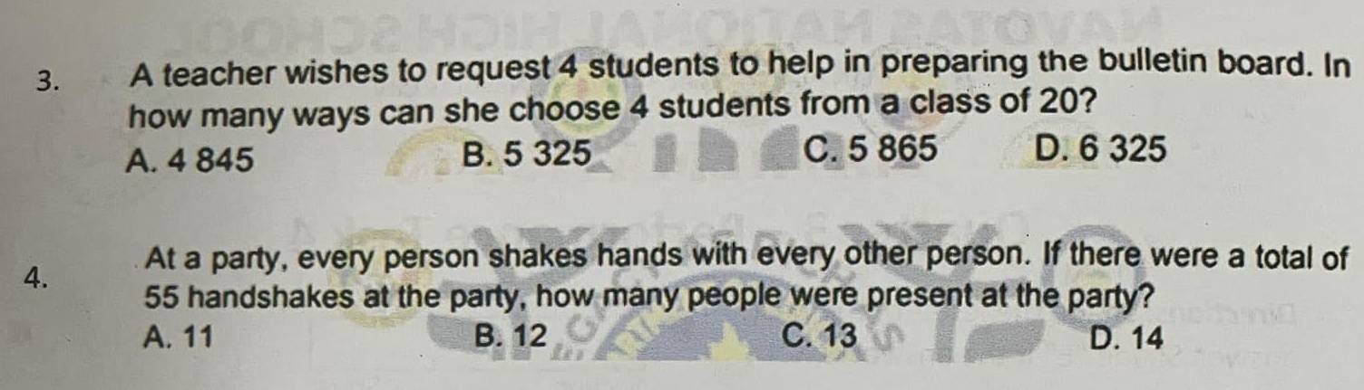 A teacher wishes to request 4 students to help in preparing the bulletin board. In
how many ways can she choose 4 students from a class of 20?
A. 4 845 B. 5 325 C. 5 865 D. 6 325
At a party, every person shakes hands with every other person. If there were a total of
4.
55 handshakes at the party, how many people were present at the party?
A. 11 B. 12 C. 13 D. 14