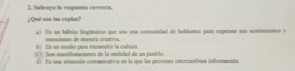 Subraya la respuesta correcta.
6 ¿Qué son las coplas?
a) Es un hábito lingüístico que usa una comunidad de hablantes para expresar sus sentimientos y
emociones de manera creativa.
b) Es un medio para transmitir la cultura.
()) Son manifestaciones de la oralidad de un pueblo.
d) Es una situación comunicativa en la que las personas intercambian información.