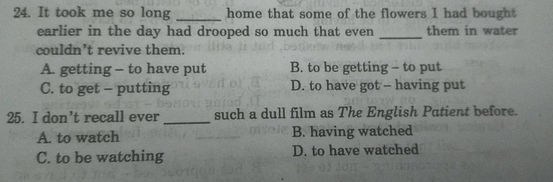 It took me so long _home that some of the flowers I had bought
earlier in the day had drooped so much that even _them in water
couldn't revive them.
A. getting - to have put B. to be getting - to put
C. to get - putting D. to have got - having put
25. I don’t recall ever _such a dull film as The English Patient before.
A. to watch B. having watched
C. to be watching
D. to have watched