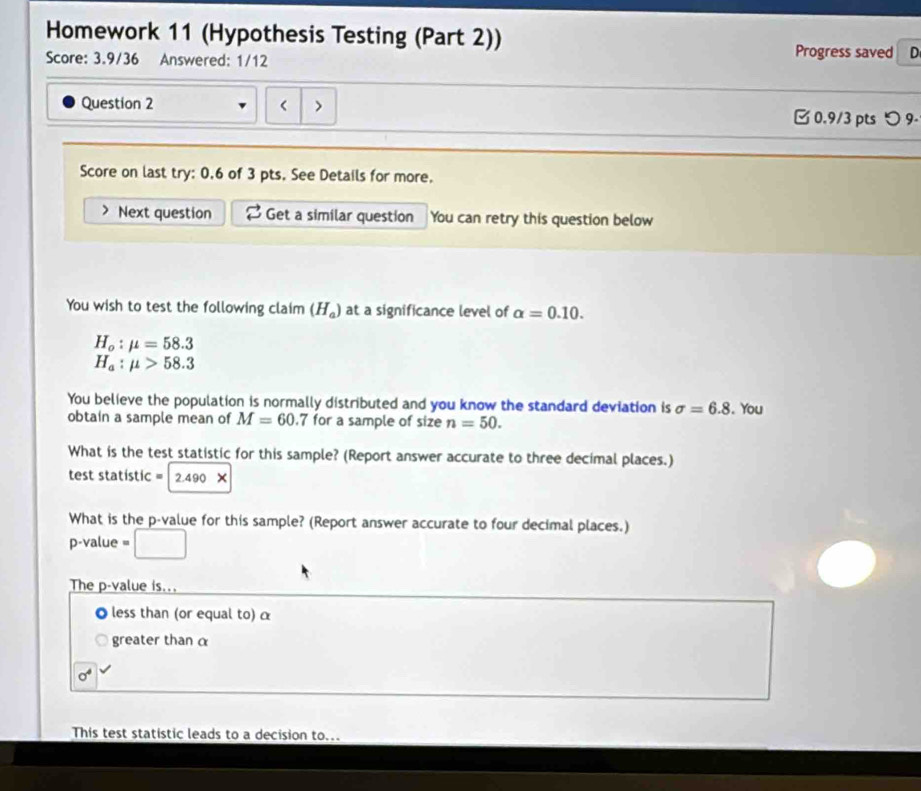 Homework 11 (Hypothesis Testing (Part 2)) 
Score: 3.9/36 Answered: 1/12 
Progress saved D 
Question 2 0.6 of 3 pts. See Details for more. 
Next question Get a similar question You can retry this question below 
You wish to test the following claim (H_a) at a significance level of alpha =0.10.
H_o:mu =58.3
H_a:mu >58.3
You believe the population is normally distributed and you know the standard deviation is sigma =6.8. You 
obtain a sample mean of M=60.7 for a sample of size n=50. 
What is the test statistic for this sample? (Report answer accurate to three decimal places.) 
test statistic = 2.490*
What is the p -value for this sample? (Report answer accurate to four decimal places.)
p-value =
The p -value is... 
less than (or equal to) α
greater than α
sigma^4
This test statistic leads to a decision to..