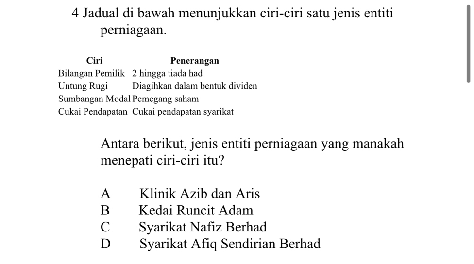 Jadual di bawah menunjukkan ciri-ciri satu jenis entiti
perniagaan.
Ciri Penerangan
Bilangan Pemilik 2 hingga tiada had
Untung Rugi Diagihkan dalam bentuk dividen
Sumbangan Modal Pemegang saham
Cukai Pendapatan Cukai pendapatan syarikat
Antara berikut, jenis entiti perniagaan yang manakah
menepati ciri-ciri itu?
A Klinik Azib dan Aris
B Kedai Runcit Adam
C Syarikat Nafiz Berhad
D Syarikat Afiq Sendirian Berhad