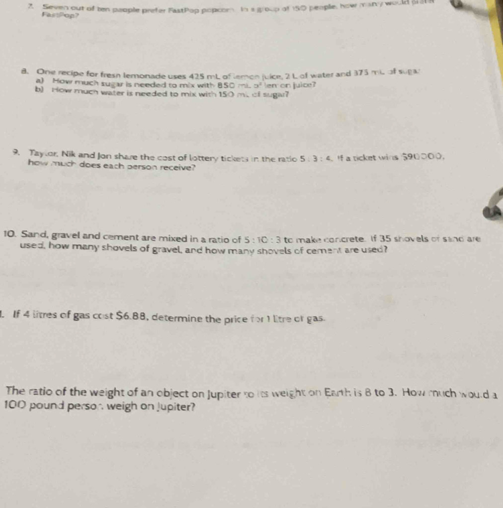 Seven out of ten people prefer FistPop popcom In a group of 150 people, how many would preen 
FastPop? 
8. One recipe for fresh lemonade uses 425 mL of lemon juice, 2 L of water and 375 mi of suga 
a) How much sugar is needed to mix with 850mLo^2 em on juice? 
b) How much water is needed to mix with 150 mit of sugar? 
9. Taylor, Nik and Jon share the cost of lottery tickets in the ratio 5:3:4 If a ticket wins $90000. 
how much does each person receive? 
10. Sand, gravel and cement are mixed in a ratio of 5:10:3 to make concrete. If 35 shovels of sand are 
used, how many shovels of gravel, and how many shovels of cement are used? 
. If 4 litres of gas cost $6.88, determine the price for 1 litre or gas. 
The ratio of the weight of an object on Jupiter to its weight on Earth is 8 to 3. How much would a
100 pound person weigh on Jupiter?