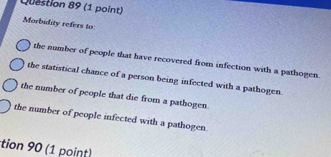 Morbidity refers to:
the number of people that have recovered from infection with a pathogen.
the statistical chance of a person being infected with a pathogen.
the number of people that die from a pathogen.
the number of people infected with a pathogen.
tion 90 (1 point)