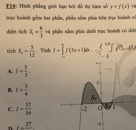 F14: Hình phẳng giới hạn bởi đồ thị hàm số y=f(x) và
trục hoành gồm hai phần, phần nằm phía trên trục hoành có
diện tích S_1= 8/3  và phần nằm phía dưới trục hoành có diện
tích S_2= 5/12 . Tính I=∈tlimits _(-1)^0f(3x+1)dx.
A. I= 5/3 .
B. I= 3/4 .
C. I= 37/36 
D. I=frac 27.