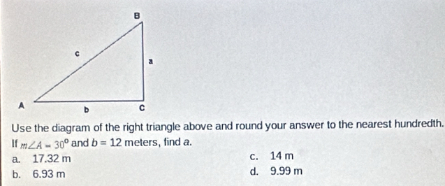 Use the diagram of the right triangle above and round your answer to the nearest hundredth.
If m∠ A=30° and b=12 meters, find a.
a. 17.32 m c. 14 m
b. 6.93 m d. 9.99 m