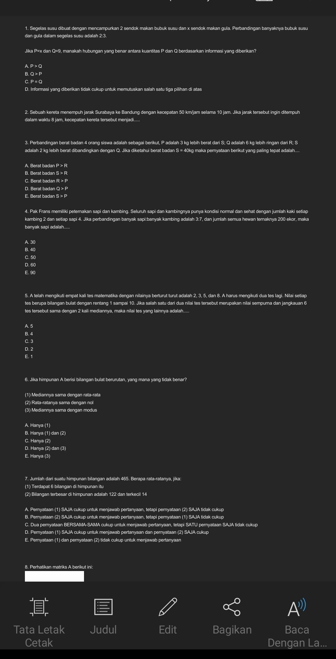 Segelas susu dibuat dengan mencampurkan 2 sendok makan bubuk susu dan x sendok makan gula. Perbandingan banyaknya bubuk susu
dan gula dalam segelas susu adalah 2:3.
Jika P=x dan Q=9, manakah hubungan yang benar antara kuantitas P dan Q berdasarkan informasi yang diberikan?
A. P > Q
B. Q > P
C. P =Q
D. Informasi yang diberikan tidak cukup untuk memutuskan salah satu tiga pilihan di atas
2. Sebuah kereta menempuh jarak Surabaya ke Bandung dengan kecepatan 50 km/jam selama 10 jam. Jika jarak tersebut ingin ditempuh
dalam waktu 8 jam, kecepatan kereta tersebut menjadi.....
3. Perbandingan berat badan 4 orang siswa adalah sebagai berikut, P adalah 3 kg lebih berat dari S; Q adalah 6 kg lebih ringan dari R; S
adalah 2 kg lebih berat dibandingkan dengan Q. Jika diketahui berat badan S = 40kg maka pernyataan berikut yang paling tepat adalah....
A. Berat badan P > R
B. Berat badan S > R
C. Berat badan R > P
D. Berat badan Q > P
E. Berat badan S > P
4. Pak Frans memiliki peternakan sapi dan kambing. Seluruh sapi dan kambingnya punya kondisi normal dan sehat dengan jumlah kaki setiap
kambing 2 dan setiap sapi 4. Jika perbandingan banyak sapi:banyak kambing adalah 3:7, dan jumlah semua hewan ternaknya 200 ekor, maka
banvak sapi adalah.....
A. 30
B. 40
C. 50
D. 60
E. 90
5. A telah mengikuti empat kali tes matematika dengan nilainya berturut turut adalah 2, 3, 5, dan 8. A harus mengikuti dua tes lagi. Nilai setiap
tes berupa bilangan bulat dengan rentang 1 sampai 10. Jika salah satu dari dua nilai tes tersebut merupakan nilai sempurna dan jangkauan 6
tes tersebut sama dengan 2 kali mediannya, maka nilai tes yang lainnya adalah.....
A. 5
B. 4
C. 3
D. 2
E. 1
6. Jika himpunan A berisi bilangan bulat berurutan, yang mana yang tidak benar?
(1) Mediannya sama dengan rata-rata
(2) Rata-ratanya sama dengan nol
(3) Mediannya sama dengan modus
A. Hanya (1)
B. Hanya (1) dan (2)
C. Hanya (2)
D. Hanya (2) dan (3)
E. Hanya (3)
(1) Terdapat 6 bilangan di himpunan itu
(2) Bilangan terbesar di himpunan adalah 122 dan terkecil 14
A. Pernyataan (1) SAJA cukup untuk menjawab pertanyaan, tetapi pernyataan (2) SAJA tidak cukup
B. Pernyataan (2) SAJA cukup untuk menjawab pertanyaan, tetapi pernyataan (1) SAJA tidak cukup
C. Dua pernyataan BERSAMA-SAMA cukup untuk menjawab pertanyaan, tetapi SATU pernyataan SAJA tidak cukup
D. Pernyataan (1) SAJA cukup untuk menjawab pertanyaan dan pernyataan (2) SAJA cukup
E. Pernyataan (1) dan pernyataan (2) tidak cukup untuk menjawab pertanyaan
8. Perhatikan matriks A berikut ini:
A
Tata Letak Judul Edit Bagikan Baca
Cetak Dengan La...