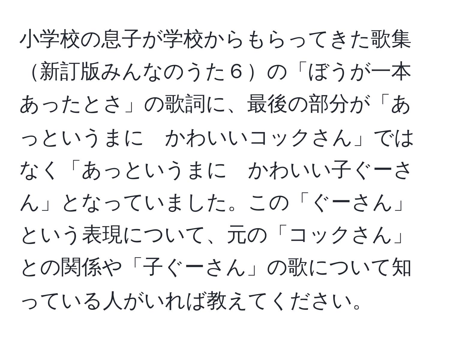 小学校の息子が学校からもらってきた歌集新訂版みんなのうた６の「ぼうが一本あったとさ」の歌詞に、最後の部分が「あっというまに　かわいいコックさん」ではなく「あっというまに　かわいい子ぐーさん」となっていました。この「ぐーさん」という表現について、元の「コックさん」との関係や「子ぐーさん」の歌について知っている人がいれば教えてください。