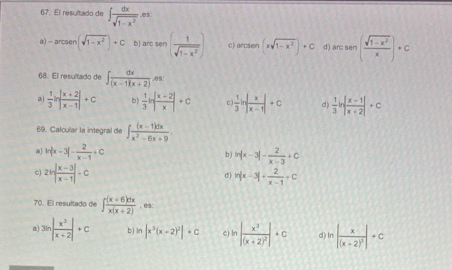 El resultado de ∈t  dx/sqrt(1-x^2)  ,es:
a) - arc sen (sqrt(1-x^2))+C b) arc sen ( 1/sqrt(1-x^2) ) c) arc sen (xsqrt(1-x^2))+C d) arc sen ( (sqrt(1-x^2))/x )+c^1
68. El resultado de ∈t  dx/(x-1)(x+2)  ,es:
a)  1/3 ln | (x+2)/x-1 |+c b)  1/3 ln | (x+2)/x |+c C  1/3 ln | x/x-1 |+c d)  1/3 ln | (x-1)/x+2 |+c
69. Calcular la integral de ∈t  ((x-1)dx)/x^2-6x+9 .
a) ln |x-3|- 2/x-1 +C ln |x-3|- 2/x-3 +C
b)
c) 2ln | (x-3)/x-1 |+C ln |x-3|+ 2/x-1 +C
d)
70. El resultado de ∈t  ((x+6)dx)/x(x+2)  , es:
a) 3ln | x^3/x+2 |+c b) ln |x^3(x+2)^2|+C c ln |frac x^3(x+2)^2|+c d ln |frac x(x+2)^3|+c