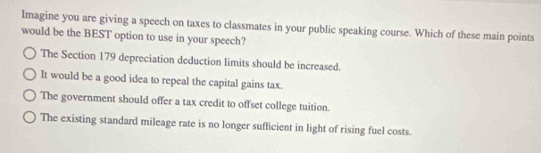 Imagine you are giving a speech on taxes to classmates in your public speaking course. Which of these main points
would be the BEST option to use in your speech?
The Section 179 depreciation deduction limits should be increased.
It would be a good idea to repeal the capital gains tax.
The government should offer a tax credit to offset college tuition.
The existing standard mileage rate is no longer sufficient in light of rising fuel costs.