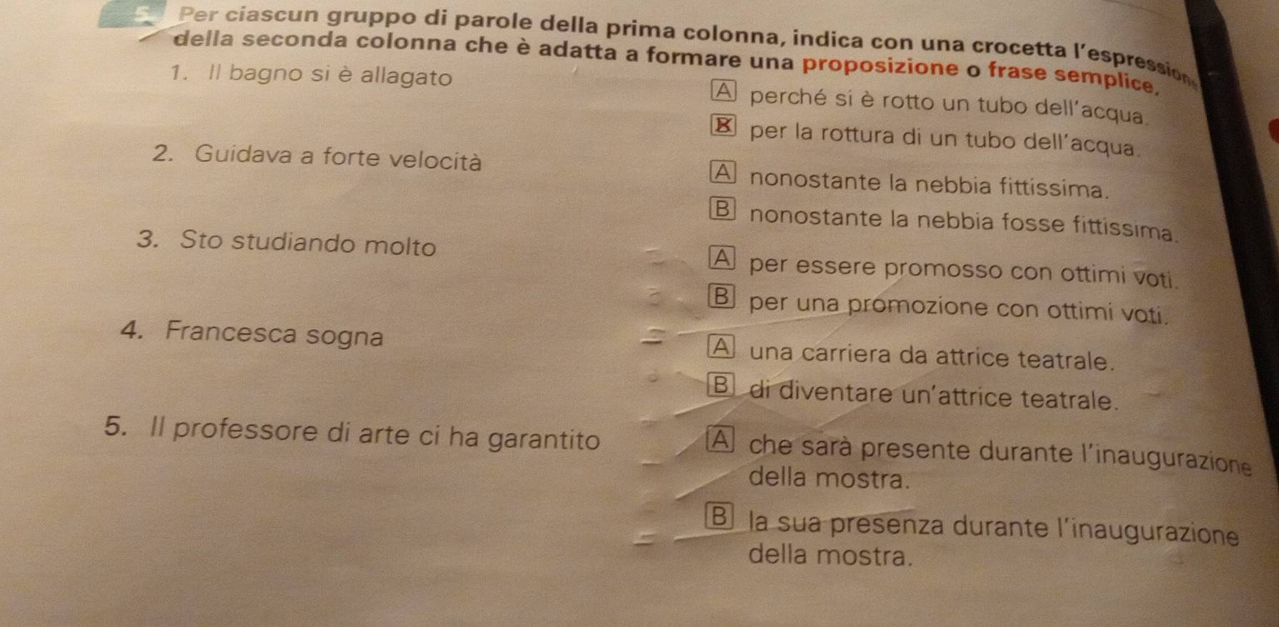 Per ciascun gruppo di parole della prima colonna, indica con una crocetta l’espression
della seconda colonna che è adatta a formare una proposizione o frase semplice.
1. Il bagno si è allagato A perché sí è rotto un tubo dell'acqua
€ per la rottura di un tubo dell'acqua.
2. Guidava a forte velocità A nonostante la nebbia fittissima.
nonostante la nebbia fosse fittissima
3. Sto studiando molto A per essere promosso con ottimi voti
B per una promozione con ottimi voti.
4. Francesca sogna A una carriera da attrice teatrale.
B di diventare un'attrice teatrale.
5. Il professore di arte ci ha garantito
A che sarà presente durante l'inaugurazione
della mostra.
B la sua presenza durante l'inaugurazione
della mostra.