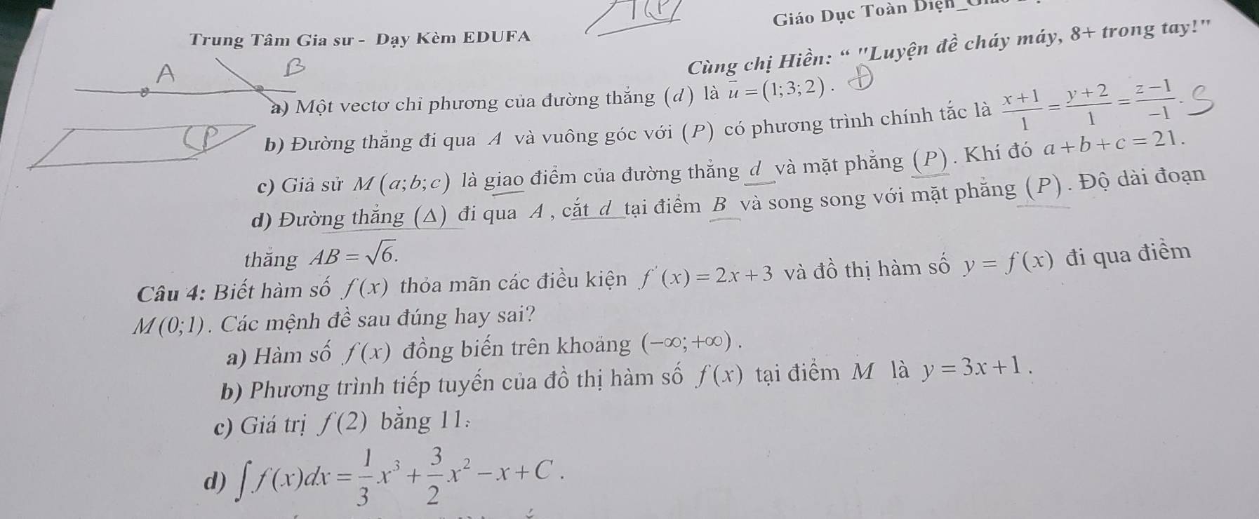 Giáo Dục Toàn Diện 
Trung Tâm Gia sư - Dạy Kèm EDUFA^(Cùng chị Hiền: “ "Luyện dhat e) cháy máy, 8+ trong tay!" 
à) Một vectơ chỉ phương của đường thắng (d) là vector u=(1;3;2)
b) Đường thắng đí qua A và vuông góc với (P) có phương trình chính tắc là  (x+1)/1 = (y+2)/1 = (z-1)/-1 
c) Giả sử M(a;b;c) là giao điểm của đường thắng d_và mặt phẳng (P). Khí đó a+b+c=21. 
d) Đường thắng (Δ) đi qua A , cắt d tại điểm B và song song với mặt phẳng (P). Độ dài đoạn 
thắng AB=sqrt(6). 
Câu 4: Biết hàm số f(x) thỏa mãn các điều kiện f'(x)=2x+3 và đồ thị hàm số y=f(x) đi qua điểm 
M (0;1). Các mệnh đề sau đúng hay sai? 
a) Hàm số f(x) đồng biến trên khoảng (-∈fty ;+∈fty ). 
b) Phương trình tiếp tuyến của đồ thị hàm số f(x) tại điểm M là y=3x+1. 
c) Giá trị f(2) bằng 11 
d) ∈t f(x)dx= 1/3 x^3+ 3/2 x^2-x+C.