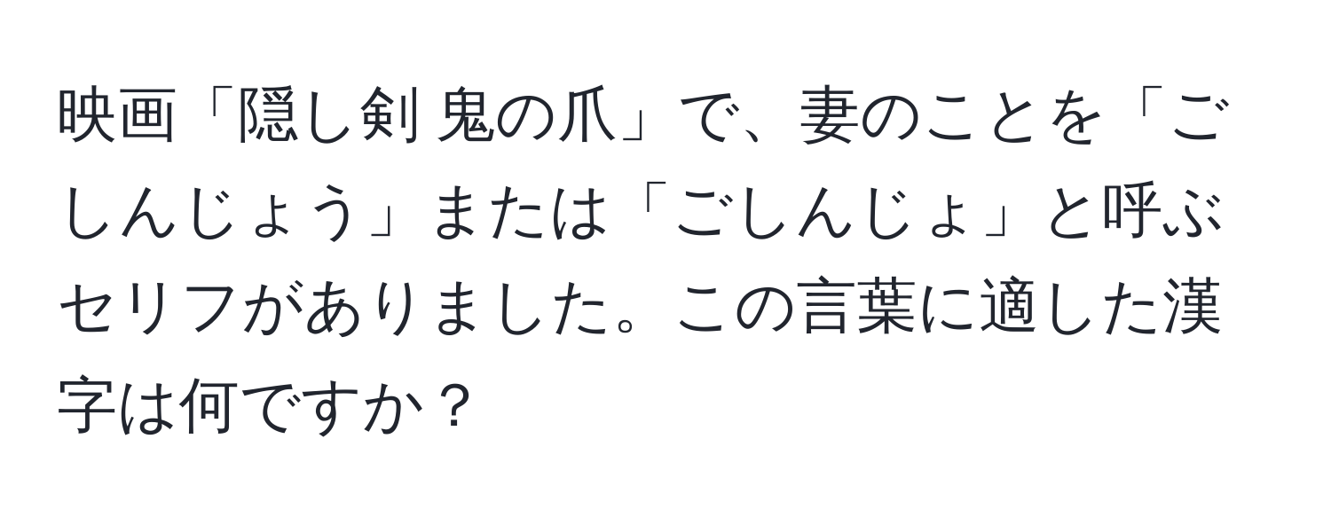 映画「隠し剣 鬼の爪」で、妻のことを「ごしんじょう」または「ごしんじょ」と呼ぶセリフがありました。この言葉に適した漢字は何ですか？