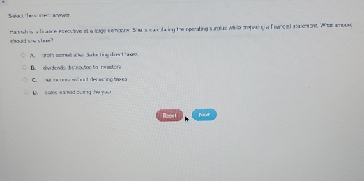 Select the correct answer
Hannah is a finance executive at a large company. She is calculating the operating surplus while preparing a financial statement. What amount
should she show?
A. proft eamed after deducting direct taxes
B. dividends distributed to investors
C. net income without deducting taxes
D. sales eamed during the year
Reset Next