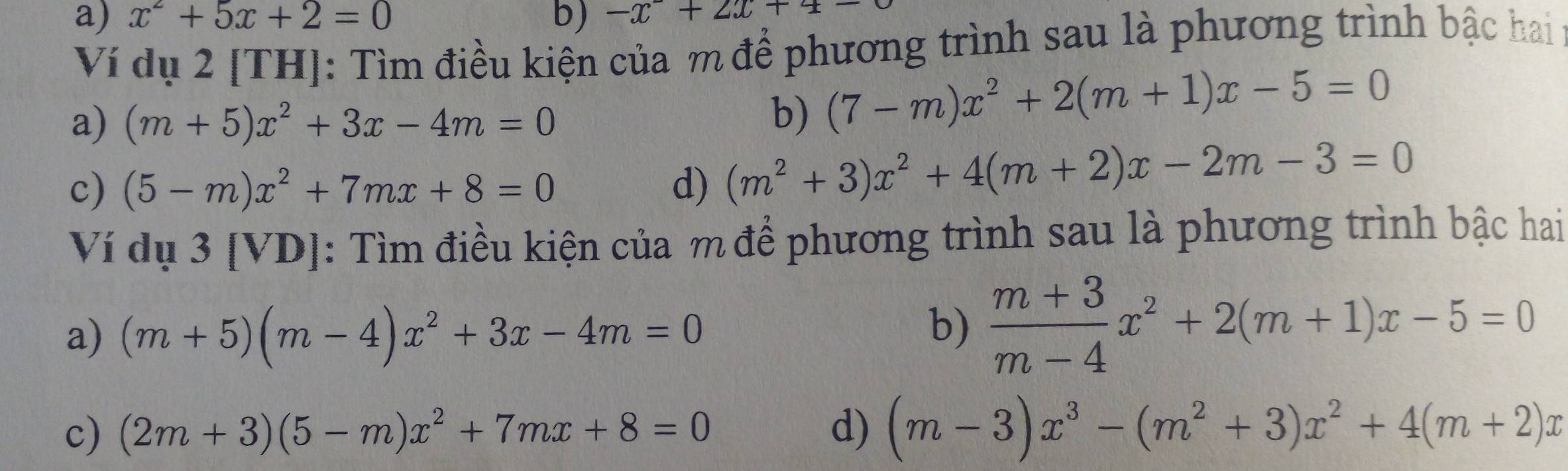 x^2+5x+2=0 b) -x+2x+4=
Ví dụ 2 [TH]: Tìm điều kiện của m để phương trình sau là phương trình bậc hai 
a) (m+5)x^2+3x-4m=0
b) (7-m)x^2+2(m+1)x-5=0
c) (5-m)x^2+7mx+8=0 d) (m^2+3)x^2+4(m+2)x-2m-3=0
Ví dụ 3 [VD]: Tìm điều kiện của m để phương trình sau là phương trình bậc hai 
a) (m+5)(m-4)x^2+3x-4m=0
b)  (m+3)/m-4 x^2+2(m+1)x-5=0
c) (2m+3)(5-m)x^2+7mx+8=0 d) (m-3)x^3-(m^2+3)x^2+4(m+2)x