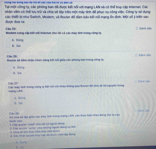 Dung nội dung sau đe trá lời các câu nói từ 25 den 28
Tại một công ty, các phòng ban đã được kết nối với mạng LAN và có thể truy cập Internet. Các
nhân viên có thế lưu trữ và chia sẻ tệp trên một máy tính để phục vụ công việc. Công ty sử dụng
các thiết bị như Switch, Modem, và Router để đám bảo kết nối mạng ốn định. Một số ý kiến sau
được đưa ra:
Câu 25: Dánh dấu
Modem cung cấp kết nối Internet cho tất cả các máy tính trong công ty.
A. Đúng
B. Sai
Câu 26: Dánh dấu
Router sẽ đảm nhận chức năng kết nối giữa các phòng ban trong công ty.
A. Đúng
B. Sai
Câu 27: Dánh dấu
Các máy tính trong công ty kết nối với nhau thông qua Router đế chia sẻ tài nguyên trong
mạng LAN.
A. Dúng
B. Sai
Câu 28: Dánh dầu
Dể chia sẻ tệp giữa các máy tính trong mạng LAN, căn thực hiện theo đúng thứ tự các
bước sau:
1. Cấp quyên "read'' cho tật cả người dùng.
2. Cấp quyền ''write'' cho những người dùng cụ thế.
3. Chia sẻ thư mục trên máy tính chính
4. Xác nhận quyên truy cập đã được thiết lập đùng.
A. Dung
D. Sai