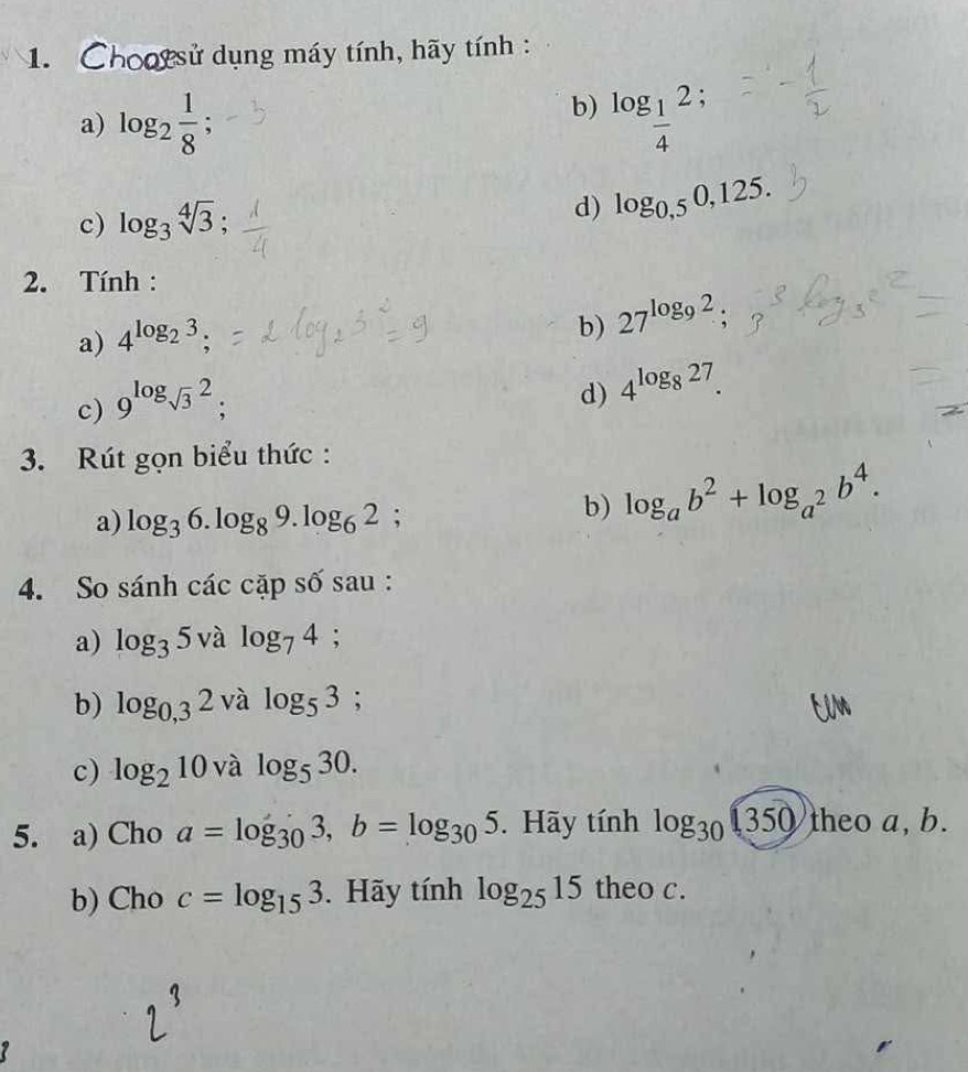 Chootsử dụng máy tính, hãy tính : 
a) log _2 1/8  : 
b) log _ 1/4 2; 
c) log _3sqrt[4](3); 
d) log _0,50,125. 
2. Tính : 
a) 4^(log _2)3; 
b) 27^(log _9)2; 
c) 9^(log _sqrt(3))2; 
d) 4^(log _8)27. 
3. Rút gọn biểu thức : 
a) log _36.log _89.log _62 : 
b) log _ab^2+log _a^2b^4. 
4. So sánh các cặp số sau : 
a) log _35valog _74; 
b) log _0,32valog _53; 
c) log _210 và log _530. 
5. a) Cho a=log _303, b=log _305. Hãy tính log _30(350)theoa, b. 
b) Cho c=log _153. Hãy tính log _2515 theo c.