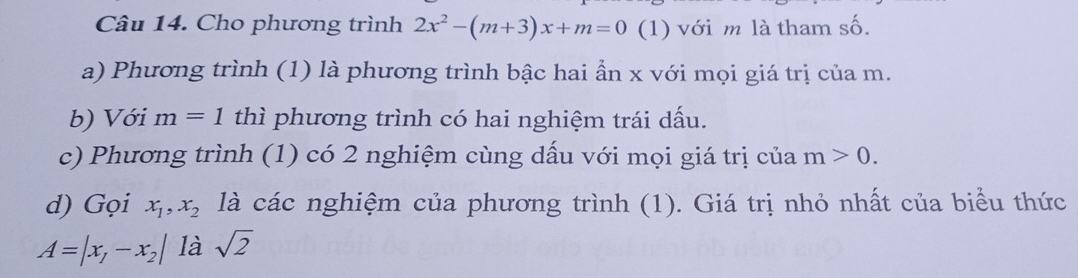 Cho phương trình 2x^2-(m+3)x+m=0 (1) với m là tham số. 
a) Phương trình (1) là phương trình bậc hai ẩn x với mọi giá trị của m. 
b) Với m=1 thì phương trình có hai nghiệm trái dấu. 
c) Phương trình (1) có 2 nghiệm cùng dấu với mọi giá trị của m>0. 
d) Gọi x_1, x_2 là các nghiệm của phương trình (1). Giá trị nhỏ nhất của biểu thức
A=|x_1-x_2| là sqrt(2)