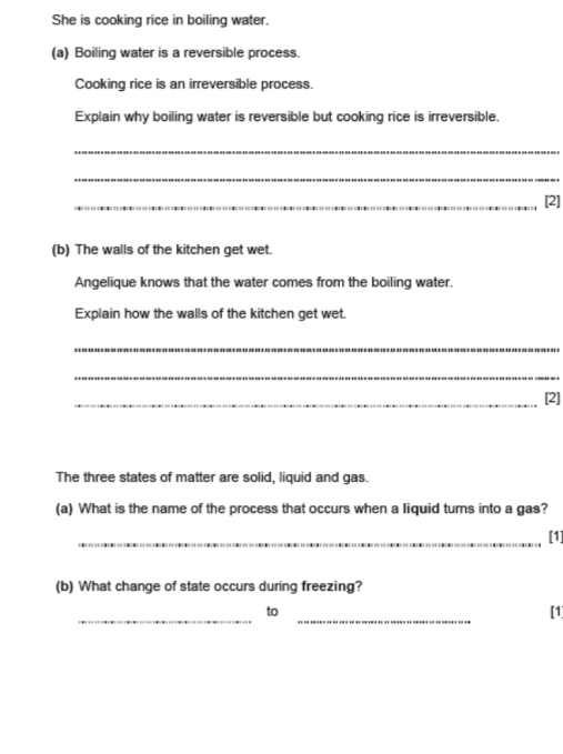 She is cooking rice in boiling water. 
(a) Boiling water is a reversible process. 
Cooking rice is an irreversible process. 
Explain why boiling water is reversible but cooking rice is irreversible. 
_ 
_ 
_[2] 
(b) The walls of the kitchen get wet. 
Angelique knows that the water comes from the boiling water. 
Explain how the walls of the kitchen get wet. 
_ 
_ 
_[2] 
The three states of matter are solid, liquid and gas. 
(a) What is the name of the process that occurs when a liquid turns into a gas? 
_[1] 
(b) What change of state occurs during freezing? 
__ 
to 
[1