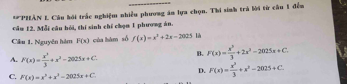 PHÀN I. Câu hỏi trắc nghiệm nhiều phương án lựa chọn. Thí sinh trả lời từ câu 1 đến
câu 12. Mỗi câu hỏi, thí sinh chỉ chọn 1 phương án.
Câu 1. Nguyên hàm F(x) của hàm số f(x)=x^2+2x-2025 là
A. F(x)= x^3/3 +x^2-2025x+C.
B. F(x)= x^3/3 +2x^2-2025x+C.
D. F(x)= x^3/3 +x^2-2025+C.
C. F(x)=x^3+x^2-2025x+C.