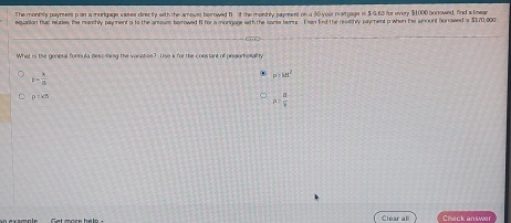 The moninly paymess p an a morigage sases directy with the amoust borrowed B it the monthly payment on a 30 -yoir reartgage is $ 4 63 for every $1000 borrowed, find a lmean
equasion thac relases, the manchly payment a ts the anoum berrowed I1 for a mongage with the sarse tems. I sen find the reoathly payment p when the anount honowed is $170,000
What is the general fornula descilbing the vanation? Use k for the constant of presartionality
F= k/m . p:kB^2
p=kn
rho = a/b 
Clear all Check answer