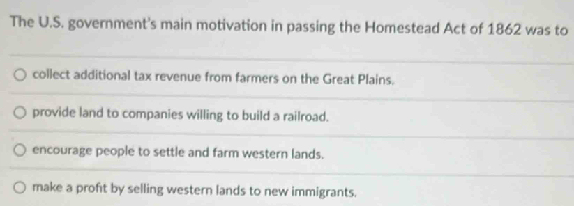 The U.S. government's main motivation in passing the Homestead Act of 1862 was to
collect additional tax revenue from farmers on the Great Plains.
provide land to companies willing to build a railroad.
encourage people to settle and farm western lands.
make a proft by selling western lands to new immigrants.