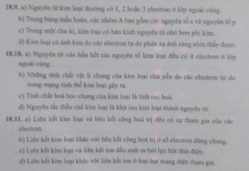 Nguyên tử kim loại thường có 1, 2 hoặc 3 electron ở lớp ngoài cùng.
b) Trong bảng tuần hoàn, các nhóm A bao gồm các nguyên tố s và nguyên tố p.
c) Trong một chu kì, kim loại có bán kính nguyên tử nhỏ hơn phi kim.
d) Kim loại có ánh kim do các electron tự do phản xạ ánh sáng nhìn thầy được.
18.10. a) Nguyên từ của hầu hết các nguyên tố kim loại đều có ít electron ở lớp
ngoài cùng.
b) Những tính chất vật lí chung của kim loại chủ yếu do các electron tự do
trong mạng tinh thể kim loại gây ra.
c) Tính chất hoá học chung của kim loại là tính oxi hoá,
d) Nguyên tắc điều chế kim loại là khử ion kim loại thành nguyên tử.
18.11, a) Liên kết kìm loại và liên kết cộng hoá trị đều có sự tham gia của các
electron.
b) Liên kết kim loại khác với liên kết cộng hoá trị ở số electron dùng chung.
c) Liên kết kim loại và liên kết ion đều sinh ra bởi lực hút tĩnh điện.
d) Liên kết kim loại khác với liên kết ion ở loại hạt mang điện tham gia.