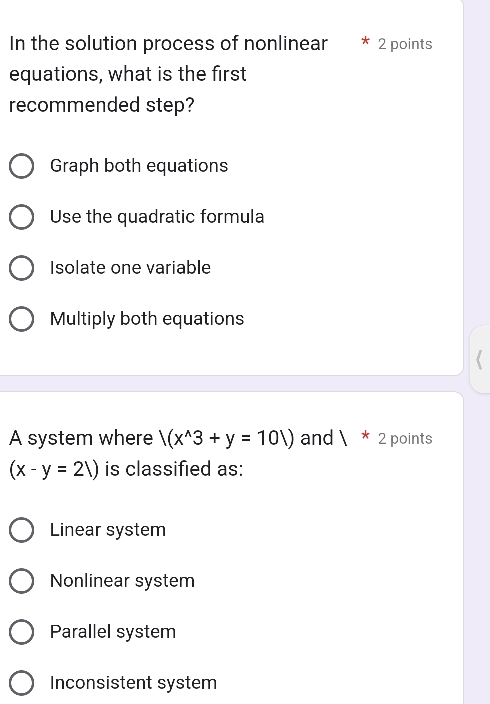 In the solution process of nonlinear 2 points
equations, what is the first
recommended step?
Graph both equations
Use the quadratic formula
Isolate one variable
Multiply both equations
A system where |(x^(wedge)3+y=101) and  * 2 points
(x-y=21) is classified as:
Linear system
Nonlinear system
Parallel system
Inconsistent system