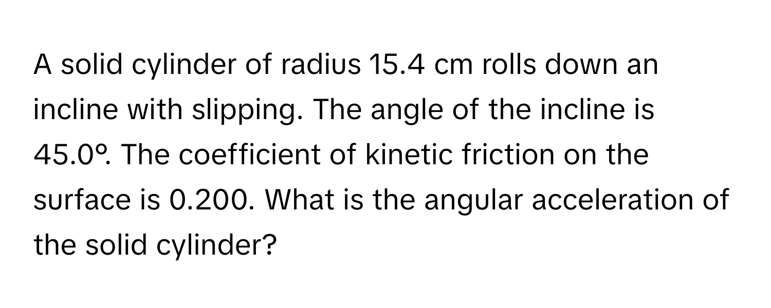 A solid cylinder of radius 15.4 cm rolls down an incline with slipping. The angle of the incline is 45.0°. The coefficient of kinetic friction on the surface is 0.200. What is the angular acceleration of the solid cylinder?