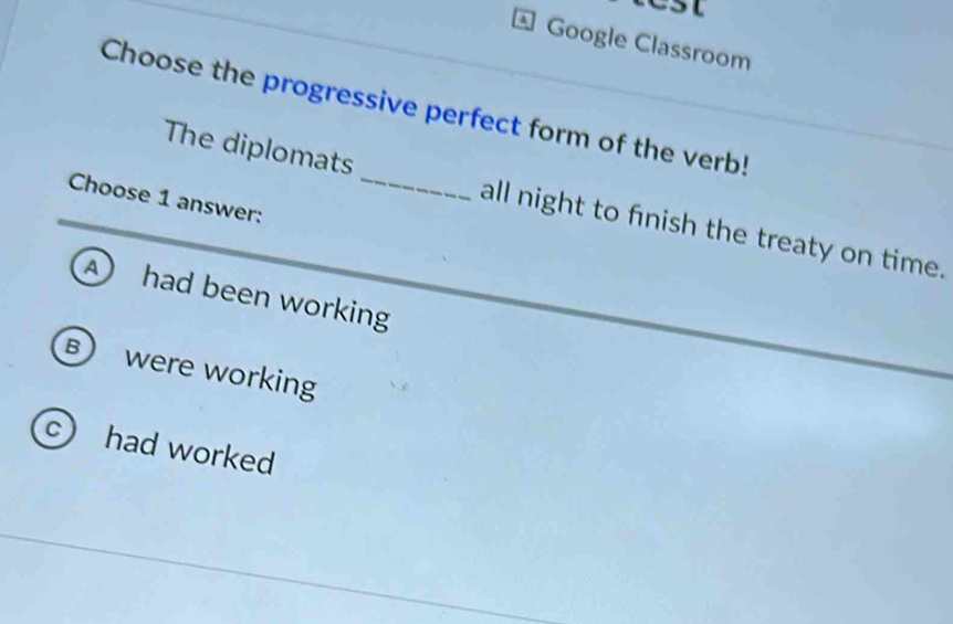 CSt
Google Classroom
Choose the progressive perfect form of the verb!
Choose 1 answer:
The diplomats _all night to finish the treaty on time.
A had been working
B were working
c) had worked