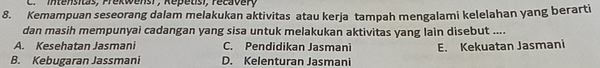 Intensitas, Frekwensi, Repétisi, recavery
8. Kemampuan seseorang dalam melakukan aktivitas atau kerja tampah mengalami kelelahan yang berarti
dan masih mempunyai cadangan yang sisa untuk melakukan aktivitas yang lain disebut ....
A. Kesehatan Jasmani C. Pendidikan Jasmani E. Kekuatan Jasmani
B. Kebugaran Jassmani D. Kelenturan Jasmani