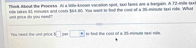 Think About the Process At a little-known vacation spot, taxi fares are a bargain. A 72-mile taxi 
ride takes 81 minutes and costs $64.80. You want to find the cost of a 35-minute taxi ride. What 
unit price do you need? 
You need the unit price $□ per □ to find the cost of a 35-minute taxi ride.