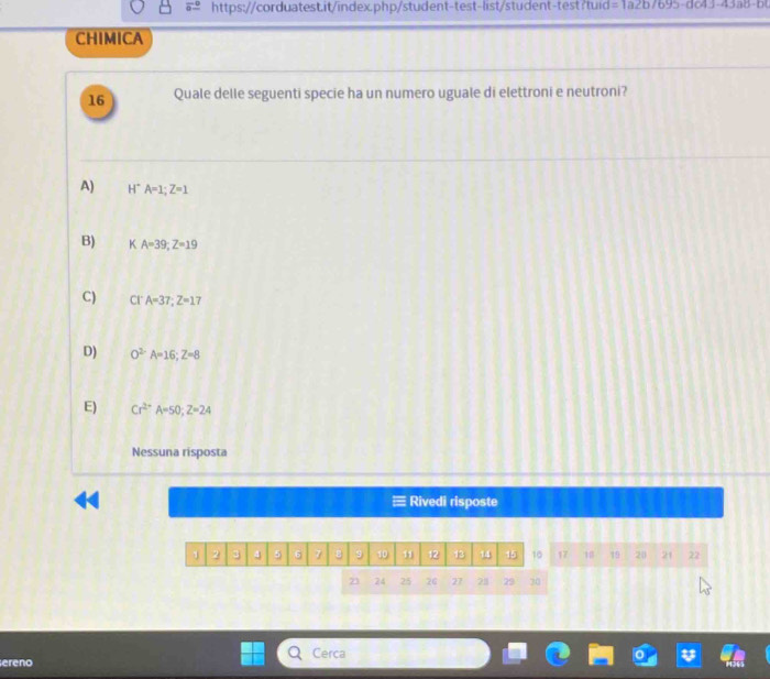 =1a2b/695-de4J-43a8-b 
CHIMICA
16 Quale delle seguenti specie ha un numero uguale di elettroni e neutroni?
A) H* A=1; Z=1
B) KA=39; Z=19
C) CI A=37; Z=17
D) O^(2-)A=16; Z=8
E) Cr^(2+)A=50; Z=24
Nessuna risposta
Rivedi risposte
1 2 3 4 5 6 7 ε 9 10 11 12 13 14 15 10 17 18 19 20 21 22
23 24 25 26 27 281 29 20
ereno Cerca