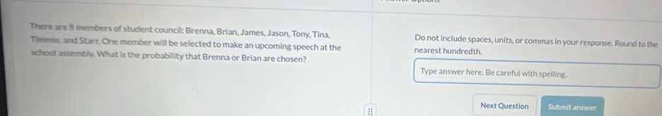 There are 8 members of student council: Brenna, Brian, James, Jason, Tony, Tina, Do not include spaces, units, or commas in your response. Round to the 
Timmie, and Starr. One member will be selected to make an upcoming speech at the nearest hundredth. 
school assembly. What is the probability that Brenna or Brian are chosen? 
Type answer here. Be careful with spelling 
;; 
Next Question Submit answer