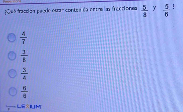 Preparatoria
¿Qué fracción puede estar contenida entre las fracciones  5/8  y  5/6  ?
 4/7 
 3/8 
 3/4 
 6/6 
LEXIUM F