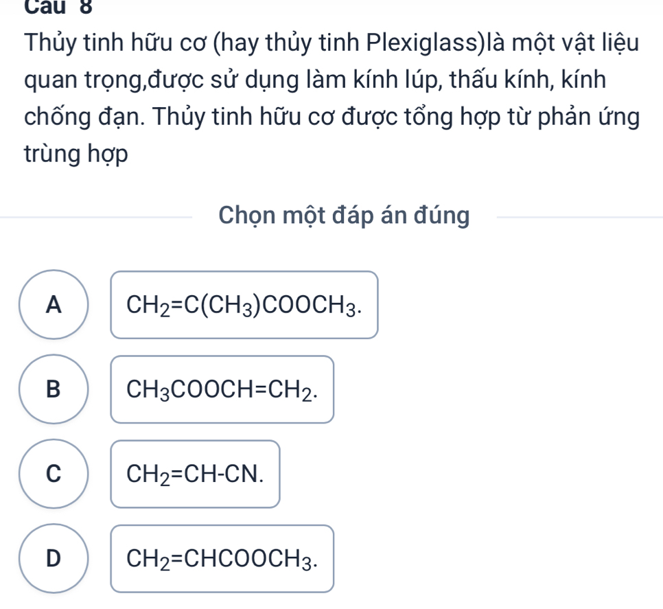 Cau 8
Thủy tinh hữu cơ (hay thủy tinh Plexiglass)là một vật liệu
quan trọng,được sử dụng làm kính lúp, thấu kính, kính
chống đạn. Thủy tinh hữu cơ được tổng hợp từ phản ứng
trùng hợp
Chọn một đáp án đúng
A CH_2=C(CH_3)COOCH_3.
B CH_3COOCH=CH_2.
C CH_2=CH-CN.
D CH_2=CHCOOCH_3.