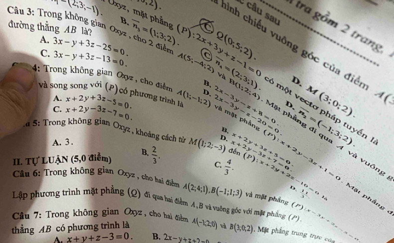 ,0,2).
C câu sau
p=(2,3;-1). Uxyz, mặt phẳng a_
B.
tra gồm 2 trang
đường thắng AB là? overline n_3=(1;3;2). (P):2x+3y+z-1=0 Q(0;5;2).
Câu 3: Trong không gian Oxyz , cho 2 điểm A(5;-4;2) overline n_4=(2;3;1). Và
A. 3x-y+3z-25=0.
hình chiếu vuông góc của điền
C. 3x-y+3z-13=0.
D.
4: Trong không gian Oxyz , cho điểm A(1;-1;2) D. 2x-3y-z+8=0. và mặt phẳng
A. x+2y+3z-5=0. A(_ 
C. x+2y-3z-7=0.
D. M(3;0;2).
B、 B(1;2;4) 6 một vectơ pháp tuyến 
và song song với (P) có phương trình là 2x-3y-z-20=0. Mặt phầng đi qua A và vuông
* u 5: Trong không gian Oxyz , khoảng cách từ đến x+2y-3z+7-3z (P):x+2y-3z+1=0
B.
A. 3 .
II. Tự LUẠN (5,0 điểm) B.  2/3 . M(1;2;-3) D. x+2y+3z+5=0. overline n_2=(-1;3;2).
Câu 6: Trong không gian Oxyz , cho hai điểm A(2;4;1),B(-1;1;3) và mặt phẳng  11/3 .
D
C.  4/3 . (P):x+2y+2z-10=0la Mặt phầng 
Lập phương trình mặt phẳng (Q) đi qua hai điểm A,B và vuông góc với mặt phẳng (P) (P):x=3
Câu 7: Trong không gian Oxyz, cho hai điểm A(-1;2;0) và B(3;0;2) Mặt phẳng trung trực của_
thẳng AB có phương trình là
x+y+z-3=0. B. 2x-y+z+2=0